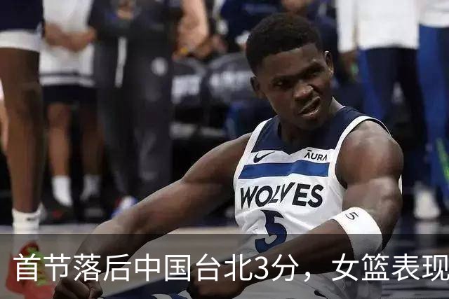 首节落后中国台北3分，女篮表现不佳依赖少数球员